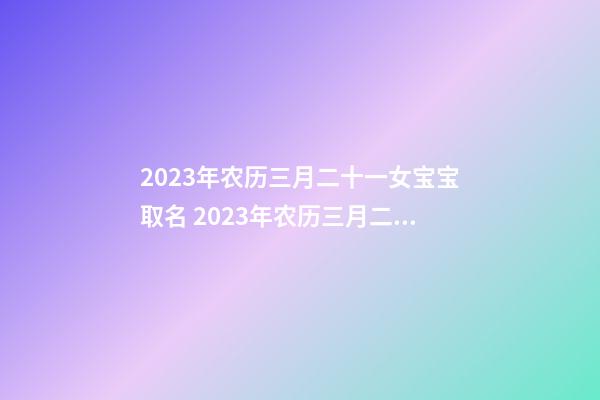 2023年农历三月二十一女宝宝取名 2023年农历三月二十一出生好吗？